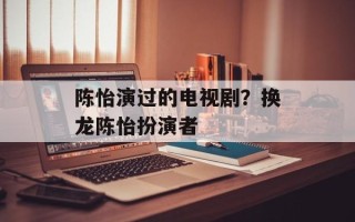 陈怡演过的电视剧？换龙陈怡扮演者