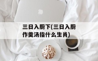 三日入厨下(三日入厨作羹汤指什么生肖)