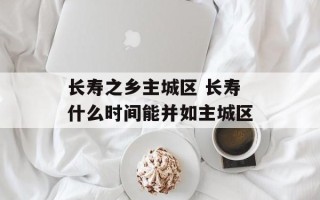 长寿之乡主城区 长寿什么时间能并如主城区