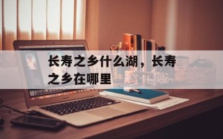 长寿之乡什么湖，长寿之乡在哪里