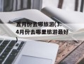 五月份去哪旅游(3.4月份去哪里旅游最好)
