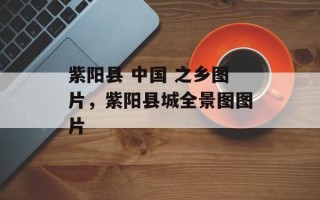 紫阳县 中国 之乡图片，紫阳县城全景图图片