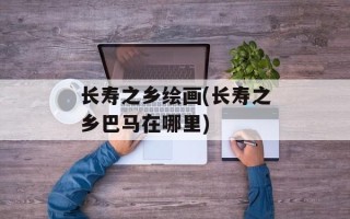 长寿之乡绘画(长寿之乡巴马在哪里)