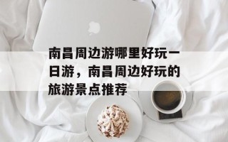 南昌周边游哪里好玩一日游，南昌周边好玩的旅游景点推荐