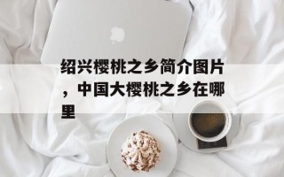 绍兴樱桃之乡简介图片，中国大樱桃之乡在哪里