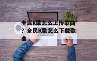 全民k歌怎么上传歌曲？全民K歌怎么下载歌曲