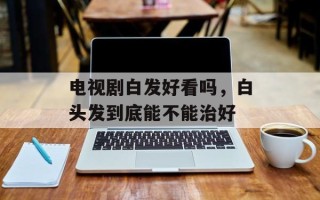 电视剧白发好看吗，白头发到底能不能治好