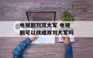 电视剧刘邓大军 电视剧可以改成邓刘大军吗