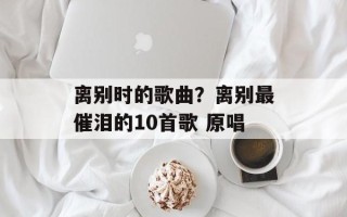 离别时的歌曲？离别最催泪的10首歌 原唱