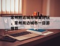 常州附近城市哪里好玩，常州周边城市一日游推荐