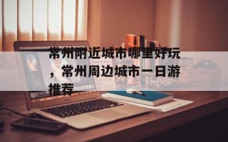 常州附近城市哪里好玩，常州周边城市一日游推荐