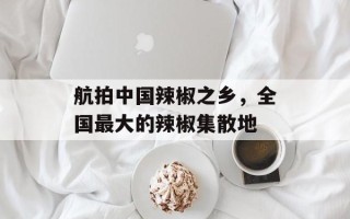 航拍中国辣椒之乡，全国最大的辣椒集散地