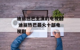 迪丽热巴主演的电视剧 迪丽热巴最火十部电视剧