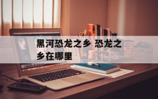 黑河恐龙之乡 恐龙之乡在哪里