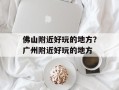 佛山附近好玩的地方？广州附近好玩的地方