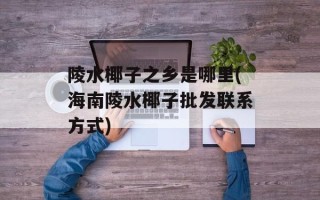 陵水椰子之乡是哪里(海南陵水椰子批发联系方式)