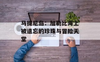 马提尼岛：加勒比海上被遗忘的珍珠与冒险天堂