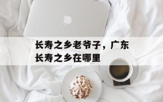 长寿之乡老爷子，广东长寿之乡在哪里