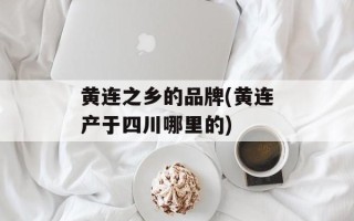 黄连之乡的品牌(黄连产于四川哪里的)
