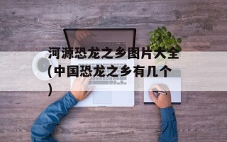 河源恐龙之乡图片大全(中国恐龙之乡有几个)