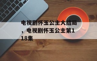 电视剧怀玉公主大结局，电视剧怀玉公主第118集