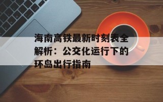海南高铁最新时刻表全解析：公交化运行下的环岛出行指南