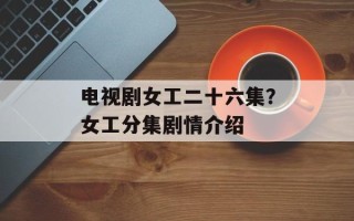 电视剧女工二十六集？女工分集剧情介绍