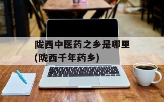 陇西中医药之乡是哪里(陇西千年药乡)