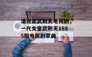 潘迎紫武则天电视剧，一代女皇武则天1985版电视剧歌曲