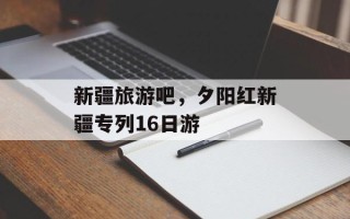 新疆旅游吧，夕阳红新疆专列16日游