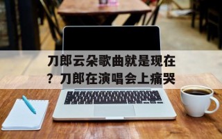 刀郎云朵歌曲就是现在？刀郎在演唱会上痛哭
