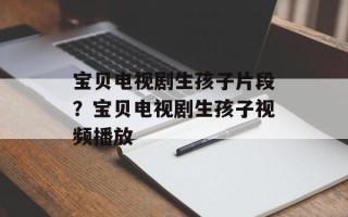宝贝电视剧生孩子片段？宝贝电视剧生孩子视频播放