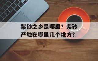 紫砂之乡是哪里？紫砂产地在哪里几个地方？