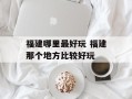 福建哪里最好玩 福建那个地方比较好玩