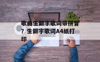 歌曲生僻字歌词带拼音？生僻字歌词A4纸打印