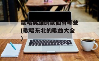 歌唱英雄的歌曲有哪些(歌唱东北的歌曲大全)
