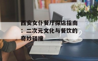 西安女仆餐厅探店指南：二次元文化与餐饮的奇妙碰撞