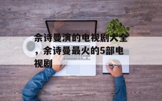 佘诗曼演的电视剧大全，余诗曼最火的5部电视剧