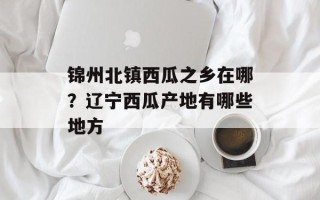 锦州北镇西瓜之乡在哪？辽宁西瓜产地有哪些地方