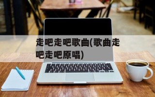 走吧走吧歌曲(歌曲走吧走吧原唱)