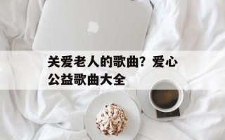 关爱老人的歌曲？爱心公益歌曲大全