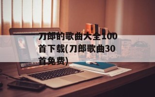 刀郎的歌曲大全100首下载(刀郎歌曲30首免费)