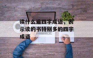 读什么遍四字成语，表示读的书特别多的四字成语