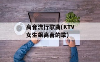 高音流行歌曲(KTV女生飙高音的歌)