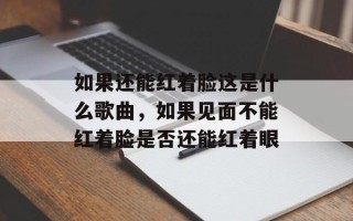 如果还能红着脸这是什么歌曲，如果见面不能红着脸是否还能红着眼