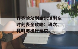 齐齐哈尔到哈尔滨列车时刻表全攻略：班次、耗时与出行建议