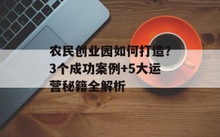 农民创业园如何打造？3个成功案例+5大运营秘籍全解析