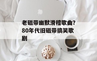 老磁带幽默滑稽歌曲？80年代旧磁带搞笑歌剧