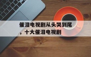 催泪电视剧从头哭到尾，十大催泪电视剧