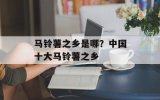 马铃薯之乡是哪？中国十大马铃薯之乡